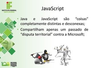 JavaScript
• Java e JavaScript são “coisas”
completamente distintas e desconexas;
• Compartilham apenas um passado de
“disputa territorial” contra a Microsoft;
 
