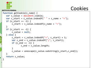 function getCookie(c_name) {
var c_value = document.cookie;
var c_start = c_value.indexOf(" " + c_name + "=");
if (c_start == -1) {
c_start = c_value.indexOf(c_name + "=");
}
if (c_start == -1) {
c_value = null;
} else {
c_start = c_value.indexOf("=", c_start) + 1;
var c_end = c_value.indexOf(";", c_start);
if (c_end == -1) {
c_end = c_value.length;
}
c_value = unescape(c_value.substring(c_start,c_end));
}
return c_value;
}
Cookies
 