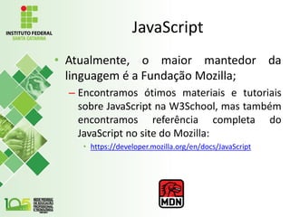 JavaScript
• Atualmente, o maior mantedor da
linguagem é a Fundação Mozilla;
– Encontramos ótimos materiais e tutoriais
sobre JavaScript na W3School, mas também
encontramos referência completa do
JavaScript no site do Mozilla:
• https://developer.mozilla.org/en/docs/JavaScript
 