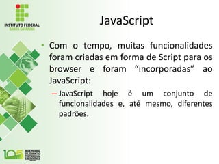 JavaScript
• Com o tempo, muitas funcionalidades
foram criadas em forma de Script para os
browser e foram “incorporadas” ao
JavaScript:
– JavaScript hoje é um conjunto de
funcionalidades e, até mesmo, diferentes
padrões.
 