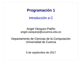 Programación 1
Introducción a C
Angel Vázquez-Patiño
angel.vazquezp@ucuenca.edu.ec
Departamento de Ciencias de la Computación
Universidad de Cuenca
5 de septiembre de 2017
 