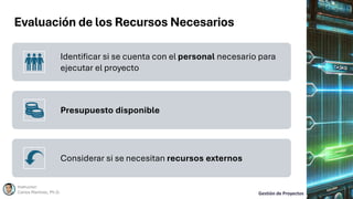 Evaluación de los Recursos Necesarios
Instructor:
Carlos Martínez, Ph.D. Gestión de Proyectos
Identificar si se cuenta con el personal necesario para
ejecutar el proyecto
Presupuesto disponible
Considerar si se necesitan recursos externos
 