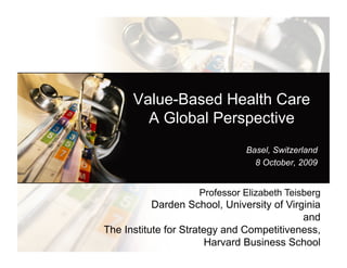 Value-Based Health Care
            A Global Perspective
                                                   Basel, Switzerland
                                                     8 October, 2009


                                  Professor Elizabeth Teisberg
                Darden School, University of Virginia
                                                                            and
The Institute for Strategy and Competitiveness,
                                          Harvard Business School
     ©2009 Elizabeth Olmsted Teisberg , Scott Wallace and Michael E. Porter
 