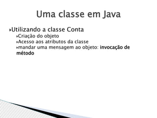 Utilizando a classe Conta
Criação do objeto
Acesso aos atributos da classe
mandar uma mensagem ao objeto: invocação de
método
Uma classe em Java
 