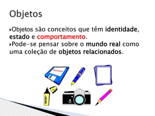 Objetos são conceitos que têm identidade,
estado e comportamento.
Pode-se pensar sobre o mundo real como
uma coleção de objetos relacionados.
Objetos
 