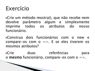 Crie um método mostra(), que não recebe nem
devolve parâmetro algum e simplesmente
imprime todos os atributos do nosso
funcionário.
Construa dois funcionários com o new e
compare-os com o ==. E se eles tiverem os
mesmos atributos?
Crie duas referências para
o mesmo funcionário, compare-os com o ==.
Exercício
 