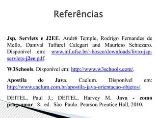 Jsp, Servlets e J2EE. André Temple, Rodrigo Fernandes de
Mello, Danival Taffarel Calegari and Maurício Schiezaro.
Disponível em: www.inf.ufsc.br/~bosco/downloads/livro-jsp-
servlets-j2ee.pdf.
W3Schools. Disponível em: http://www.w3schools.com/.
Apostila de Java. Caelum. Disponível em:
http://www.caelum.com.br/apostila-java-orientacao-objetos/.
DEITEL, Paul J.; DEITEL, Harvey M. Java - como
programar. 8. ed. São Paulo: Pearson Prentice Hall, 2010.
Referências
 