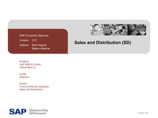 Sales and Distribution (SD) SAP University Alliances Version  2.01 Authors  Bret Wagner Stefan Weidner Product SAP ERP 6.0 EhP4 Global Bike Inc. Level Beginner Focus Cross-functional integration Sales and Distribution 