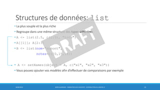 Structures de données: list
• La plus souple et la plus riche
• Regroupe dans une même structure des types différents
• A <- list(2.5, c(1:5), "toto")
• A[[1]]; A[2:3]
• B <- list(nom="dupont",
notes=c(10,15,18))
• A <- setNames(object = A, c("x1", "x2", "x3"))
• Vous pouvez ajouter vos modèles afin d’effectuer de comparaisons par exemple
30/06/2016 BORIS GUARISMA - FORMATION DATA SCIENTIST - INTRODUCTION AU LOGICIEL R 13
 