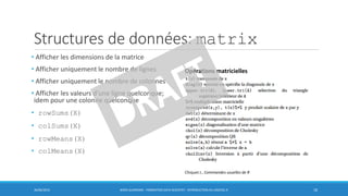 Structures de données: matrix
• Afficher les dimensions de la matrice
• Afficher uniquement le nombre de lignes
• Afficher uniquement le nombre de colonnes
• Afficher les valeurs d’une ligne quelconque;
idem pour une colonne quelconque
• rowSums(X)
• colSums(X)
• rowMeans(X)
• colMeans(X)
30/06/2016 BORIS GUARISMA - FORMATION DATA SCIENTIST - INTRODUCTION AU LOGICIEL R 18
Opérations matricielles
Chiquet J., Commandes usuelles de R
 