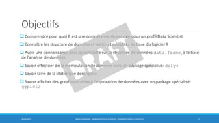 Objectifs
 Comprendre pour quoi R est une compétence demandée pour un profil Data Scientist
 Connaître les structure de données et les fonctionnalités de base du logiciel R
 Avoir une connaissance plus approfondie sur la structure de données data.frame, à la base
de l’analyse de données
 Savoir effectuer de la manipulation de données avec un package spécialisé: dplyr
 Savoir faire de la statistique descriptive
 Savoir afficher des graphique utiles à l’exploration de données avec un package spécialisé:
ggplot2
30/06/2016 BORIS GUARISMA - FORMATION DATA SCIENTIST - INTRODUCTION AU LOGICIEL R 2
 