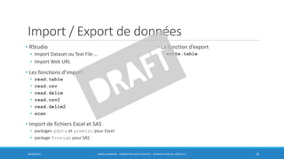 Import / Export de données
• RStudio
• Import Dataset ou Text File …
• Import Web URL
• Les fonctions d’import
• read.table
• read.csv
• read.delim
• read.csv2
• read.delim2
• scan
• Import de fichiers Excel et SAS
• packages gdata et gremisc pour Excel
• package foreign pour SAS
30/06/2016 BORIS GUARISMA - FORMATION DATA SCIENTIST - INTRODUCTION AU LOGICIEL R 20
• La fonction d’export
• write.table
 