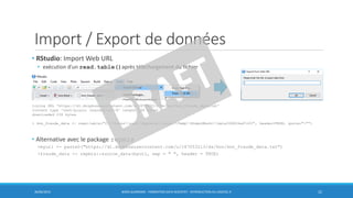 Import / Export de données
• RStudio: Import Web URL
• exécution d’un read.table()après téléchargement du fichier
• Alternative avec le package repmis
>myurl <- paste0("https://dl.dropboxusercontent.com/u/187053213/ds/knn/knn_fraude_data.txt")
>fraude_data <- repmis::source_data(myurl, sep = " ", header = TRUE)
30/06/2016 BORIS GUARISMA - FORMATION DATA SCIENTIST - INTRODUCTION AU LOGICIEL R 22
trying URL 'https://dl.dropboxusercontent.com/u/187053213/ds/knn/knn_fraude_data.txt'
Content type 'text/plain; charset=utf-8' length 236 bytes
downloaded 236 bytes
> knn_fraude_data <- read.table("C:UsersuserAppDataLocalTempRtmpiMhs4rdata306824ad7c05", header=TRUE, quote=""")
 