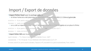 Import / Export de données
• Import fichier Excel avec la package gdata
• le fichier fichier.xls a été placé dans le répertoire C:Program FilesRR.2.2.1librarygdataxls
xlsfile <- file.path(.path.package('gdata'), 'xls', 'fichier.xls')
donnees <- read.xls(xlsfile)
• on a créé un répertoire « rep » dans C:Program FilesRR.2.2.1librarygdata où on place le fichier
xlsfile <- file.path(.path.package('gdata'), 'rep', 'fichier.xls')
donnees <- read.xls(xlsfile)
• Import fichier SAS avec la package foreign
sasfilehome = "C:/Users/user/Dropbox/MySAS/Cours SAS"
sasexehome = "C:/Program Files/SASHome/x86/SASFoundation/9.3"
G=read.ssd(file.path(sasfilehome),"paysniv3",sascmd=file.path(sasexehome,"sas.exe"))
30/06/2016 BORIS GUARISMA - FORMATION DATA SCIENTIST - INTRODUCTION AU LOGICIEL R 25
 
