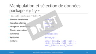 Manipulation et sélection de données:
package dplyr
• install.packages("dplyr")
• Sélection de colonnes select()
• Nouvelles colonnes mutate()
• Filtrage des observations filter()
• Trie des observations arrange()
• Summarise summarise()
• Agrégation group_by()
• Jointures inner_join(), left_join(),
right_join(), full_join(),
semi_join(), anti_join()
30/06/2016 BORIS GUARISMA - FORMATION DATA SCIENTIST - INTRODUCTION AU LOGICIEL R 29
 