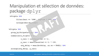 Manipulation et sélection de données:
package dplyr
hflights %>%
filter(Dest == "DFW", DepTime < 800) %>%
arrange(desc(AirTime))
hflights %>%
group_by(UniqueCarrier) %>%
summarise(n_flights = n(),
n_canc = sum(Cancelled == 1),
p_canc = mean(Cancelled == 1) * 100,
avg_delay = mean(ArrDelay, na.rm = TRUE)) %>%
arrange(avg_delay, p_canc)
30/06/2016 BORIS GUARISMA - FORMATION DATA SCIENTIST - INTRODUCTION AU LOGICIEL R 30
 