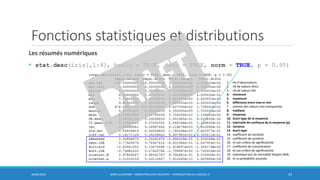 Les résumés numériques
• stat.desc(iris[,1:4], basic = TRUE, desc = TRUE, norm = TRUE, p = 0.95)
1. nb d’observations
2. nb de valeurs NULL
3. nb de valeurs NA
4. minimum
5. maximum
6. différence entre max et min
7. somme des valeurs non manquantes
8. médiane
9. moyenne
10. écart-type de la moyenne
11. intervalle de confiance de la moyenne (p)
12. variance
13. écart-type
14. coefficient de variation
15. coefficient de symétrie
16. et son critère de significativité
17. coefficient de concentration
18. et son critère de significativité
19. statistique test de normalité Shapiro-Wilk
20. et sa probabilité associée
Fonctions statistiques et distributions
30/06/2016 BORIS GUARISMA - FORMATION DATA SCIENTIST - INTRODUCTION AU LOGICIEL R 35
 