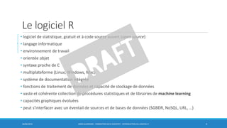 Le logiciel R
• logiciel de statistique, gratuit et à code source ouvert (open source)
• langage informatique
• environnement de travail
• orientée objet
• syntaxe proche de C
• multiplateforme (Linux, Windows, Mac)
• système de documentation intégrée
• fonctions de traitement de données et capacité de stockage de données
• vaste et cohérente collection de procédures statistiques et de librairies de machine learning
• capacités graphiques évoluées
• peut s’interfacer avec un éventail de sources et de bases de données (SGBDR, NoSQL, URL, …)
30/06/2016 BORIS GUARISMA - FORMATION DATA SCIENTIST - INTRODUCTION AU LOGICIEL R 4
 