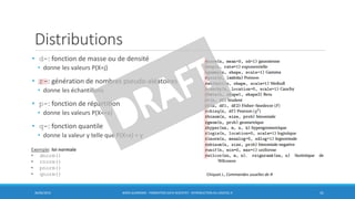 Distributions
• d-: fonction de masse ou de densité
• donne les valeurs P(X=j)
• r-: génération de nombres pseudo-aléatoires
• donne les échantillons
• p-: fonction de répartition
• donne les valeurs P(X<=x)
• q-: fonction quantile
• donne la valeur y telle que P(X=x) = y
30/06/2016 BORIS GUARISMA - FORMATION DATA SCIENTIST - INTRODUCTION AU LOGICIEL R 41
Chiquet J., Commandes usuelles de R
Exemple: loi normale
• dnorm()
• rnorm()
• pnorm()
• qnorm()
 