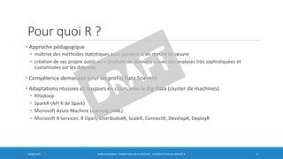 Pour quoi R ?
• Approche pédagogique
• maîtrise des méthodes statistiques pour parvenir à les mettre en œuvre
• création de ses propre outils ou « produits de données » avec des analyses très sophistiquées et
customisées sur les données
• Compétence demandée pour les profils Data Scientist
• Adaptations réussies et toujours en cours avec le Big Data (cluster de machines)
• RHadoop
• SparkR (API R de Spark)
• Microsoft Azure Machine Learning (AML)
• Microsoft R Services: R Open, DistributedR, ScaleR, ConnectR, DevelopR, DeployR
30/06/2016 BORIS GUARISMA - FORMATION DATA SCIENTIST - INTRODUCTION AU LOGICIEL R 5
 