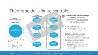 Théorème de la limite centrale
30/06/2016 BORIS GUARISMA - FORMATION DATA SCIENTIST - INTRODUCTION AU LOGICIEL R 52
population
N
échantillon
n obs.
échantillon
n obs.
échantillon
n obs.
échantillon
n obs.
moyenne
ഥ𝒙1
moyenne
ഥ𝒙2
moyenne
ഥ𝒙3
moyenne
ഥ𝒙18
Exemple:
population des femmes en
France; on s’intéresse à leur
taille en mètres
𝜇 =
𝑥1 + 𝑥2 + … + 𝑥𝑁
𝑁
𝜎 =
σ𝑖=1
𝑁
𝑥𝑖 − 𝜇 2
𝑁
Exemple:
échantillons par région
Distribution d’échantillonnage
(sampling distribution)
la distribution de la moyenne
suit une loi normale
• de moyenne ~ 𝜇
• d’écart-type SE =
𝜎
𝑛
< 𝜎
Condition d’indépendance
• échantillonnage aléatoire
• taille d’échantillons n < 10% de N
Condition taille/symétrie
• soit la distribution de la
population suit une loi normale
• soit elle est pas trop « skewed »
avec n > 30
… …
 