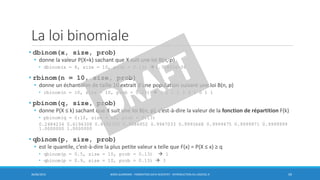 La loi binomiale
30/06/2016 BORIS GUARISMA - FORMATION DATA SCIENTIST - INTRODUCTION AU LOGICIEL R 59
• dbinom(x, size, prob)
• donne la valeur P(X=k) sachant que X suit une loi B(n, p)
• dbinom(x = 8, size = 10, prob = 0.13)  2.77842e-06
• rbinom(n = 10, size, prob)
• donne un échantillon de taille 10 extrait d’une population suivant une loi B(n, p)
• rbinom(n = 10, size = 10, prob = 0.13)  3 1 1 1 2 4 1 0 1 1
• pbinom(q, size, prob)
• donne P(X ≤ k) sachant que X suit une loi B(n, p), c’est-à-dire la valeur de la fonction de répartition F(k)
• pbinom(q = 0:10, size = 10, prob = 0.13)
0.2484234 0.6196308 0.8692358 0.9686952 0.9947033 0.9993668 0.9999475 0.9999971 0.9999999
1.0000000 1.0000000
• qbinom(p, size, prob)
• est le quantile, c’est-à-dire la plus petite valeur x telle que F(x) = P(X ≤ x) ≥ q
• qbinom(p = 0.5, size = 10, prob = 0.13)  1
• qbinom(p = 0.9, size = 10, prob = 0.13)  3
 
