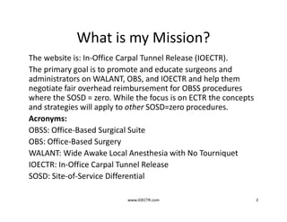 What is my Mission?
The website is: In-Office Carpal Tunnel Release (IOECTR).
The primary goal is to promote and educate surgeons and
administrators on WALANT, OBS, and IOECTR and help them
negotiate fair overhead reimbursement for OBSS procedures
where the SOSD = zero. While the focus is on ECTR the concepts
and strategies will apply to other SOSD=zero procedures.
Acronyms:
OBSS: Office-Based Surgical Suite
OBS: Office-Based Surgery
WALANT: Wide Awake Local Anesthesia with No Tourniquet
IOECTR: In-Office Carpal Tunnel Release
SOSD: Site-of-Service Differential
www.IOECTR.com 2
 