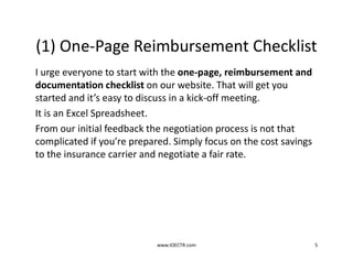 (1) One-Page Reimbursement Checklist
I urge everyone to start with the one-page, reimbursement and
documentation checklist on our website. That will get you
started and it’s easy to discuss in a kick-off meeting.
It is an Excel Spreadsheet.
From our initial feedback the negotiation process is not that
complicated if you’re prepared. Simply focus on the cost savings
to the insurance carrier and negotiate a fair rate.
www.IOECTR.com 5
 