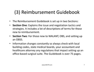 (3) Reimbursement Guidebook
• The Reimbursement Guidebook is set up in two Sections:
• Section One: Explains the issue and negotiation tactics and
strategies. It includes a lot of descriptions of terms for those
new to reimbursement.
• Section Two: For those new to WALANT, OBS, and setting up
an OBSS.
• Information changes constantly so always check with local
building codes, state medical boards, your accountant and
healthcare attorney any regulations that impact setting up an
office-based surgical suite. The Guidebook is over 75 pages.
www.IOECTR.com 7
 