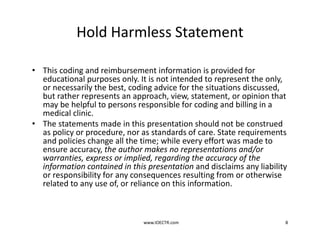 Hold Harmless Statement
• This coding and reimbursement information is provided for
educational purposes only. It is not intended to represent the only,
or necessarily the best, coding advice for the situations discussed,
but rather represents an approach, view, statement, or opinion that
may be helpful to persons responsible for coding and billing in a
medical clinic.
• The statements made in this presentation should not be construed
as policy or procedure, nor as standards of care. State requirements
and policies change all the time; while every effort was made to
ensure accuracy, the author makes no representations and/or
warranties, express or implied, regarding the accuracy of the
information contained in this presentation and disclaims any liability
or responsibility for any consequences resulting from or otherwise
related to any use of, or reliance on this information.
www.IOECTR.com 8
 