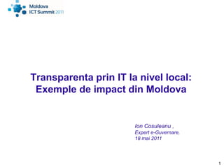Transparenta prin IT la nivel local:
 Exemple de impact din Moldova


                       Ion Cosuleanu ,
                       Expert e-Guvernare,
                       18 mai 2011




                                             1
 