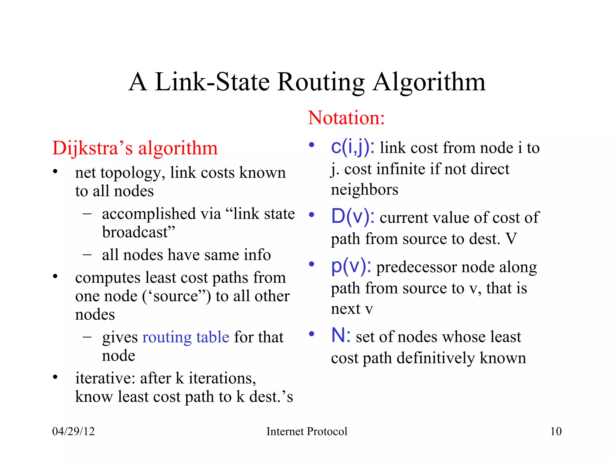 A Link-State Routing Algorithm
                                     Notation:
Dijkstra’s algorithm                 • c(i,j): link cost from node i to
• net topology, link costs known      j. cost infinite if not direct
  to all nodes                        neighbors
    – accomplished via “link state • D(v): current value of cost of
       broadcast”                     path from source to dest. V
    – all nodes have same info
                                    • p(v): predecessor node along
• computes least cost paths from
  one node (‘source”) to all other    path from source to v, that is
  nodes                               next v
    – gives routing table for that • N: set of nodes whose least
       node                           cost path definitively known
• iterative: after k iterations,
  know least cost path to k dest.’s
04/29/12                     Internet Protocol                            10
 