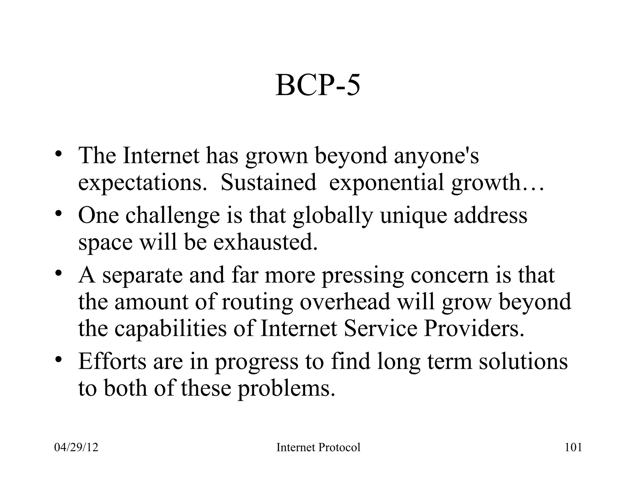BCP-5

• The Internet has grown beyond anyone's
  expectations. Sustained exponential growth…
• One challenge is that globally unique address
  space will be exhausted.
• A separate and far more pressing concern is that
  the amount of routing overhead will grow beyond
  the capabilities of Internet Service Providers.
• Efforts are in progress to find long term solutions
  to both of these problems.

04/29/12              Internet Protocol             101
 