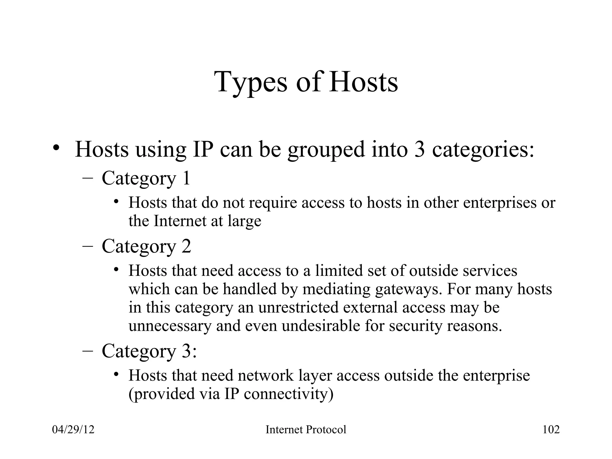 Types of Hosts

• Hosts using IP can be grouped into 3 categories:
     – Category 1
           • Hosts that do not require access to hosts in other enterprises or
             the Internet at large
     – Category 2
           • Hosts that need access to a limited set of outside services
             which can be handled by mediating gateways. For many hosts
             in this category an unrestricted external access may be
             unnecessary and even undesirable for security reasons.
     – Category 3:
           • Hosts that need network layer access outside the enterprise
             (provided via IP connectivity)

04/29/12                          Internet Protocol                        102
 