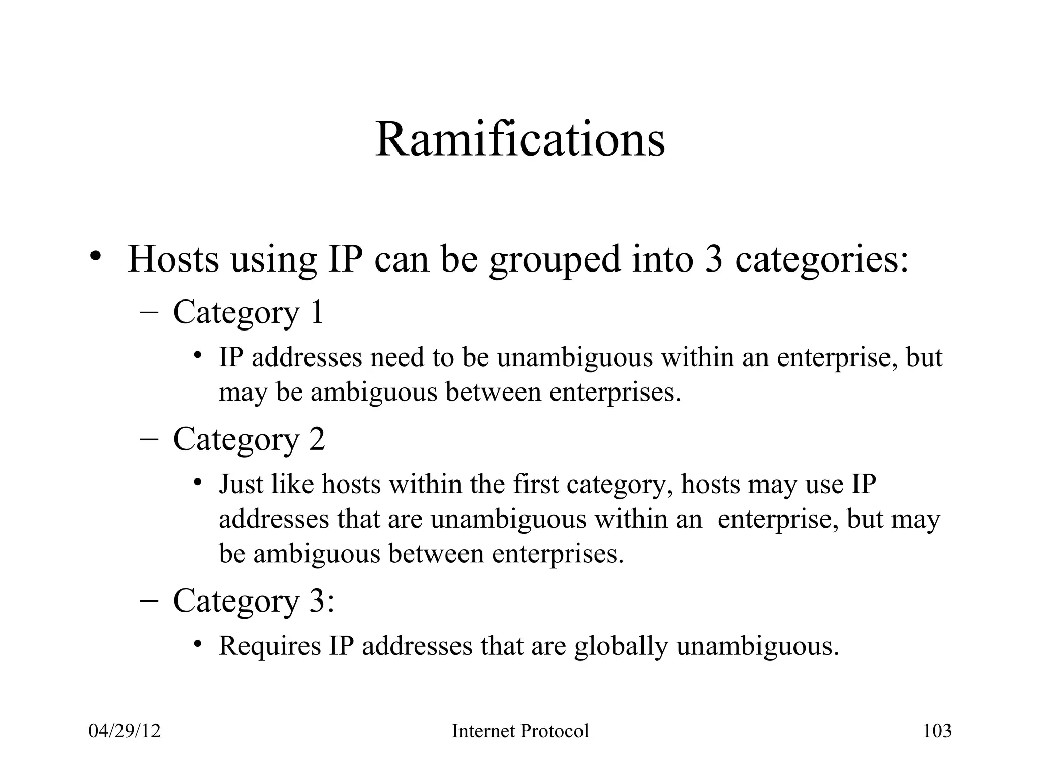 Ramifications

• Hosts using IP can be grouped into 3 categories:
     – Category 1
           • IP addresses need to be unambiguous within an enterprise, but
             may be ambiguous between enterprises.
     – Category 2
           • Just like hosts within the first category, hosts may use IP
             addresses that are unambiguous within an enterprise, but may
             be ambiguous between enterprises.
     – Category 3:
           • Requires IP addresses that are globally unambiguous.

04/29/12                        Internet Protocol                       103
 
