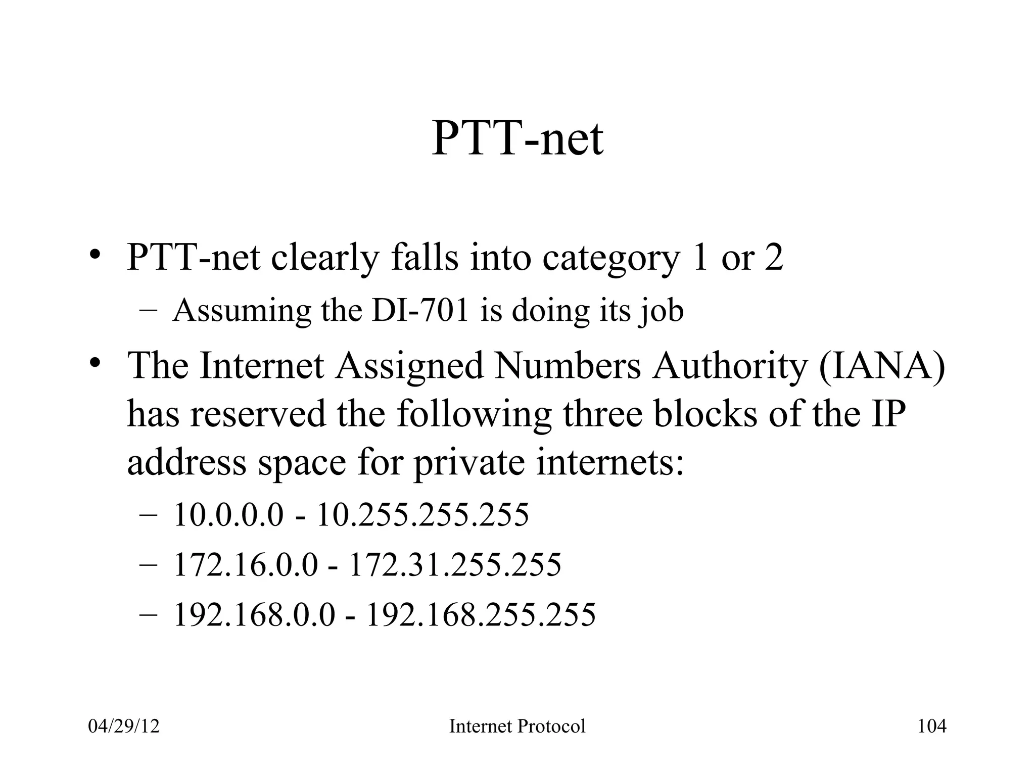 PTT-net

• PTT-net clearly falls into category 1 or 2
     – Assuming the DI-701 is doing its job
• The Internet Assigned Numbers Authority (IANA)
  has reserved the following three blocks of the IP
  address space for private internets:
     – 10.0.0.0 - 10.255.255.255
     – 172.16.0.0 - 172.31.255.255
     – 192.168.0.0 - 192.168.255.255


04/29/12                  Internet Protocol      104
 