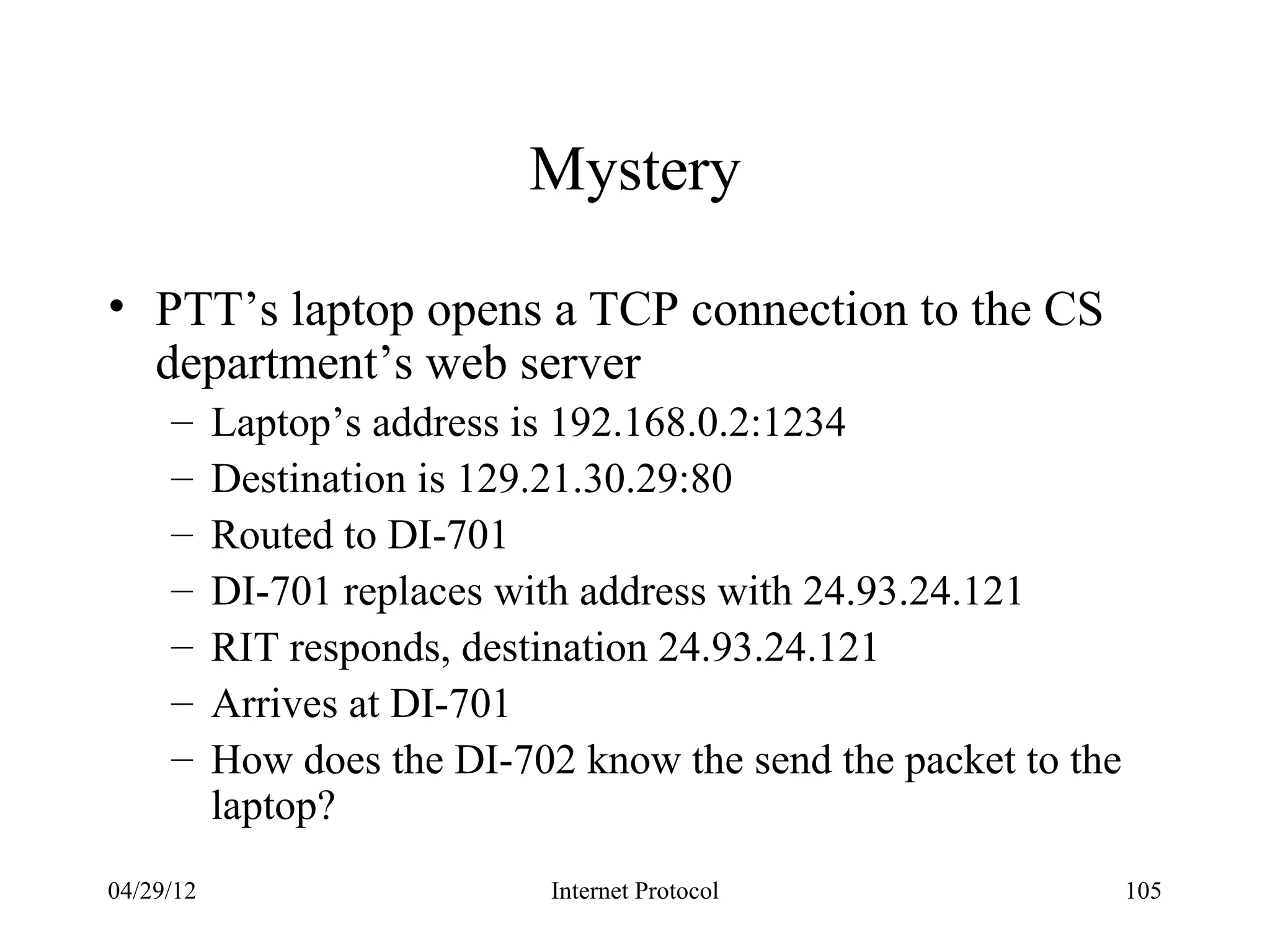 Mystery

• PTT’s laptop opens a TCP connection to the CS
  department’s web server
     –     Laptop’s address is 192.168.0.2:1234
     –     Destination is 129.21.30.29:80
     –     Routed to DI-701
     –     DI-701 replaces with address with 24.93.24.121
     –     RIT responds, destination 24.93.24.121
     –     Arrives at DI-701
     –     How does the DI-702 know the send the packet to the
           laptop?
04/29/12                      Internet Protocol                  105
 