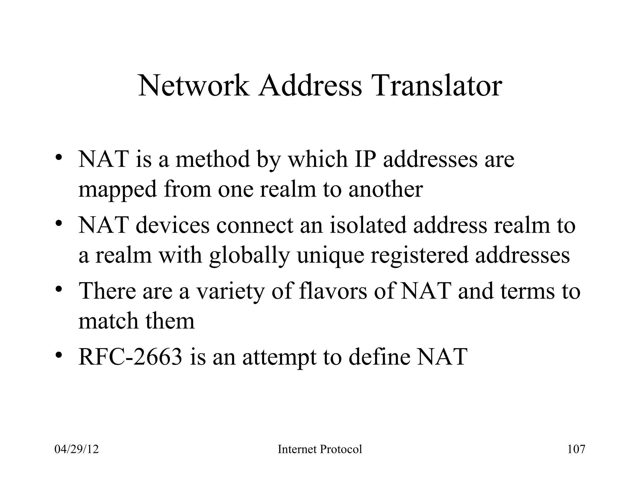 Network Address Translator

• NAT is a method by which IP addresses are
  mapped from one realm to another
• NAT devices connect an isolated address realm to
  a realm with globally unique registered addresses
• There are a variety of flavors of NAT and terms to
  match them
• RFC-2663 is an attempt to define NAT


04/29/12              Internet Protocol           107
 