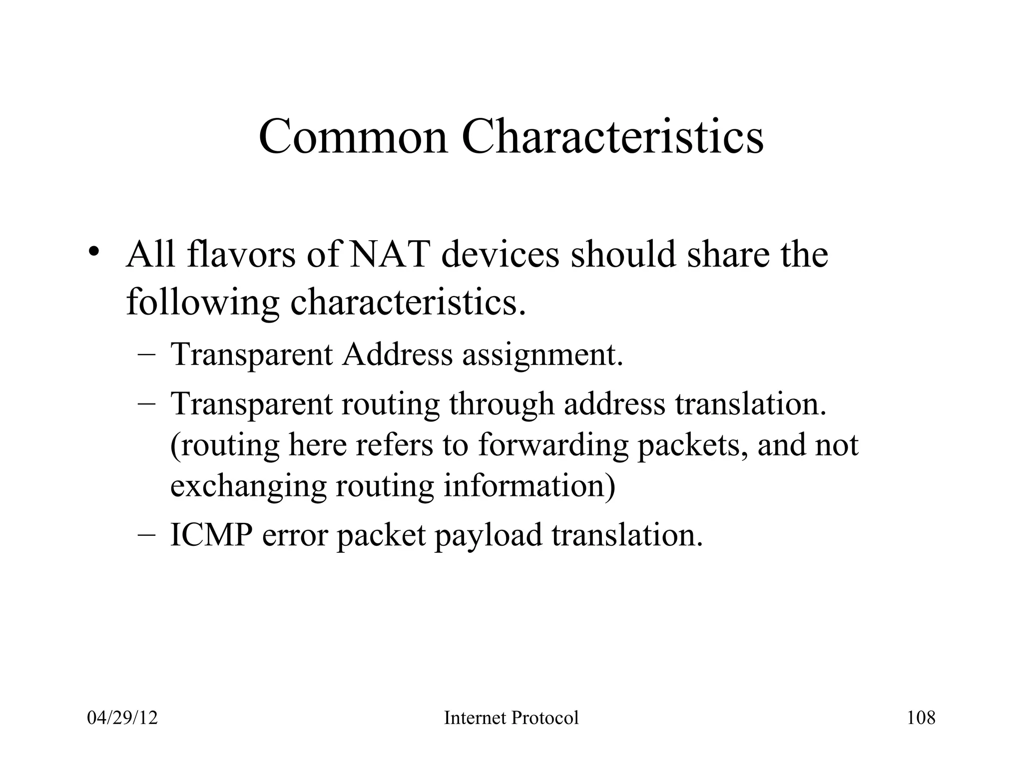 Common Characteristics

• All flavors of NAT devices should share the
  following characteristics.
     – Transparent Address assignment.
     – Transparent routing through address translation.
       (routing here refers to forwarding packets, and not
       exchanging routing information)
     – ICMP error packet payload translation.




04/29/12                   Internet Protocol                 108
 