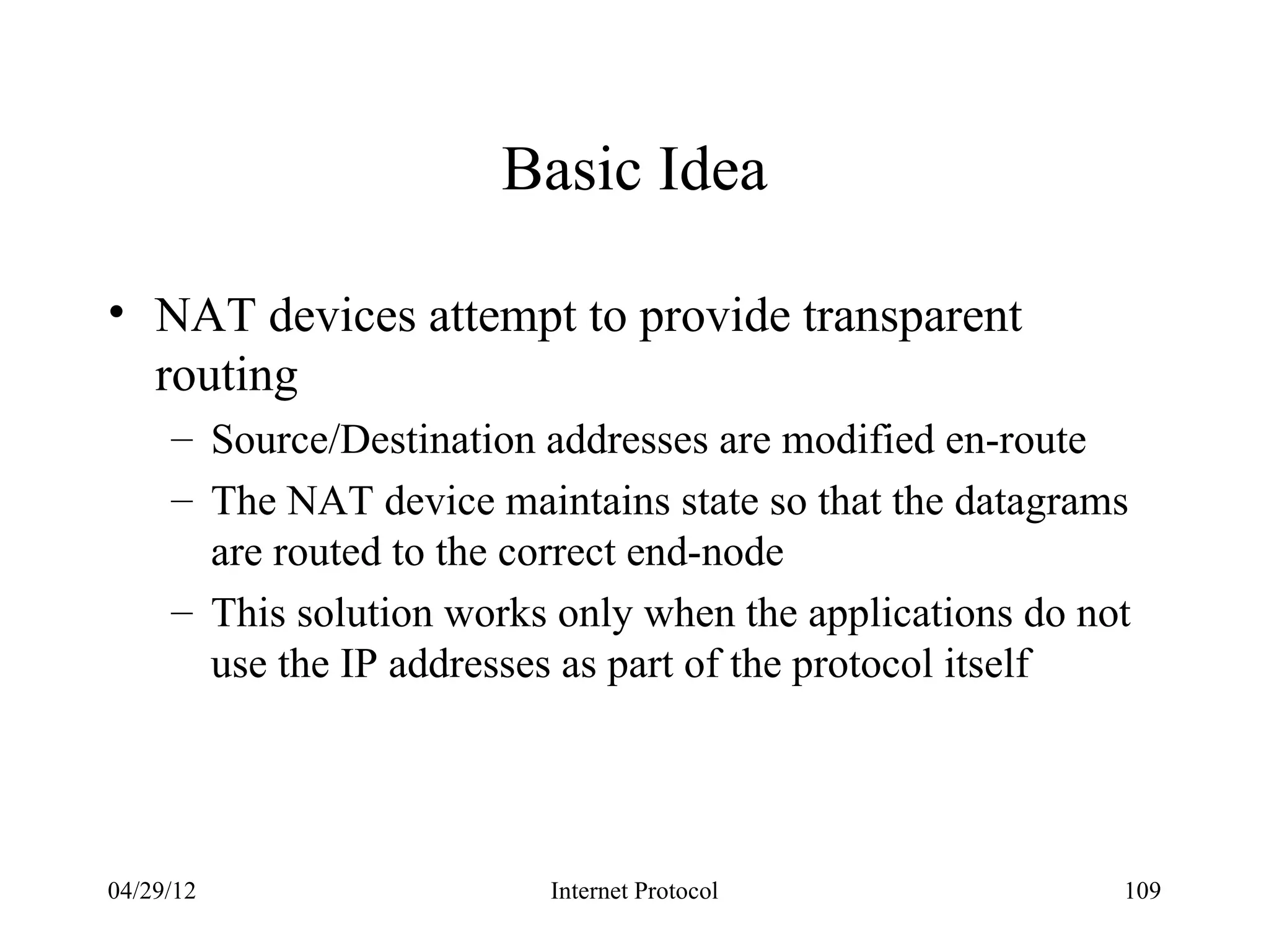 Basic Idea

• NAT devices attempt to provide transparent
  routing
     – Source/Destination addresses are modified en-route
     – The NAT device maintains state so that the datagrams
       are routed to the correct end-node
     – This solution works only when the applications do not
       use the IP addresses as part of the protocol itself




04/29/12                  Internet Protocol                109
 