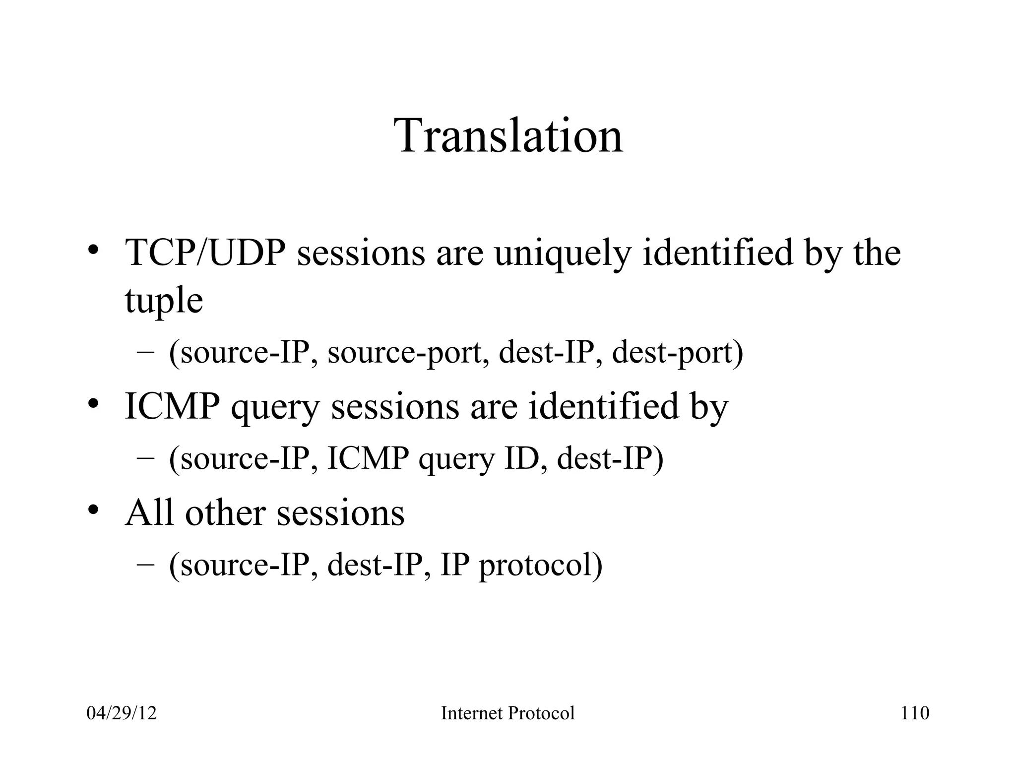 Translation

• TCP/UDP sessions are uniquely identified by the
  tuple
     – (source-IP, source-port, dest-IP, dest-port)
• ICMP query sessions are identified by
     – (source-IP, ICMP query ID, dest-IP)
• All other sessions
     – (source-IP, dest-IP, IP protocol)



04/29/12                    Internet Protocol         110
 