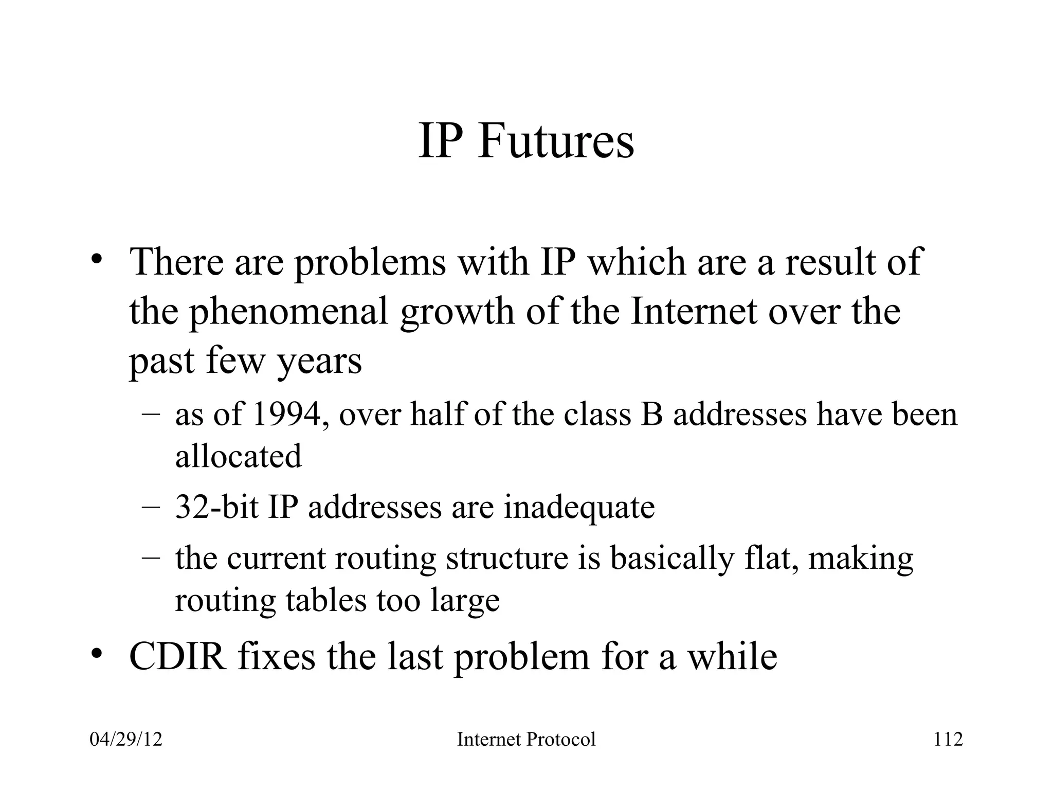 IP Futures

• There are problems with IP which are a result of
  the phenomenal growth of the Internet over the
  past few years
     – as of 1994, over half of the class B addresses have been
       allocated
     – 32-bit IP addresses are inadequate
     – the current routing structure is basically flat, making
       routing tables too large
• CDIR fixes the last problem for a while
04/29/12                   Internet Protocol                 112
 