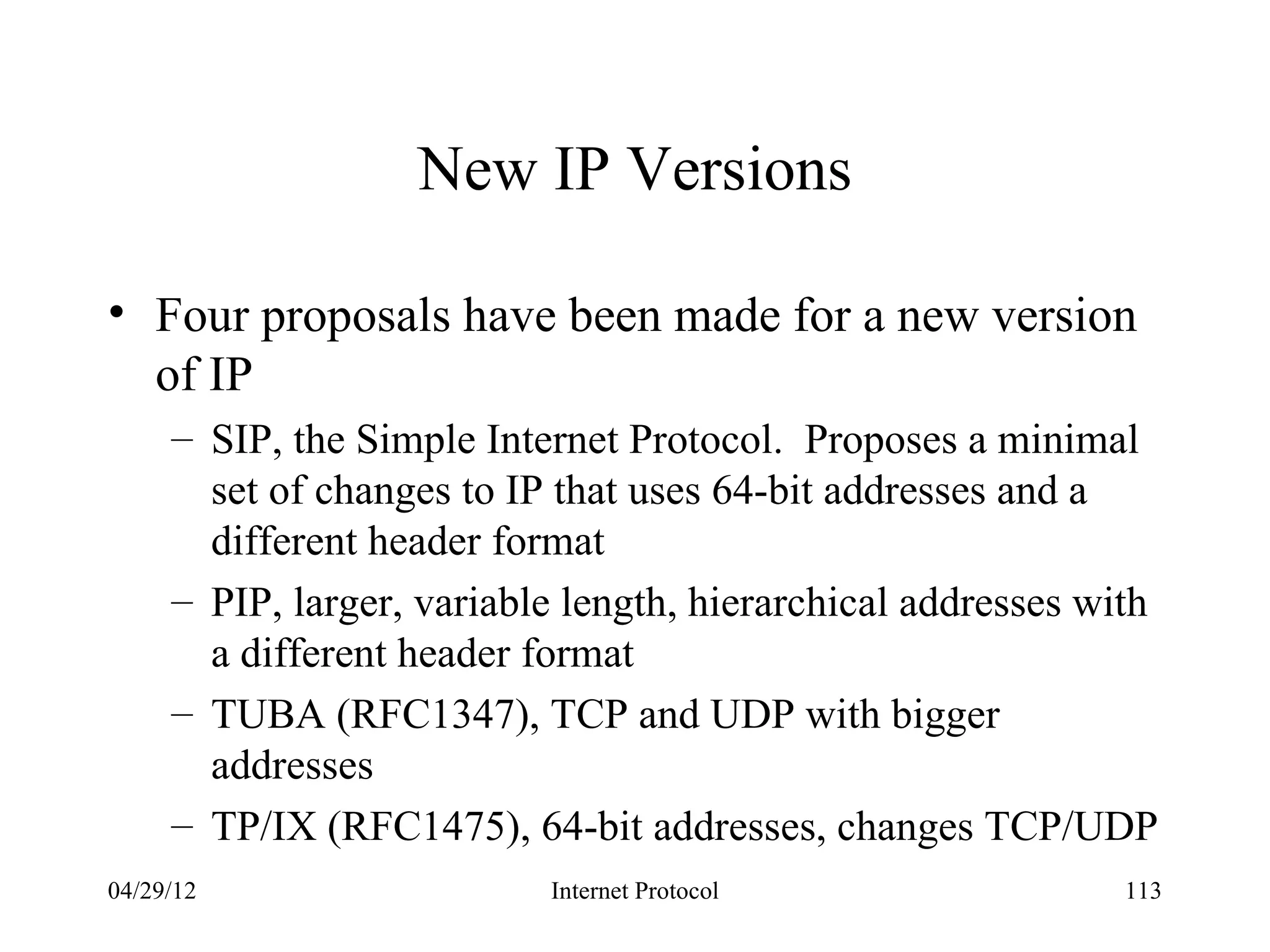 New IP Versions

• Four proposals have been made for a new version
  of IP
     – SIP, the Simple Internet Protocol. Proposes a minimal
       set of changes to IP that uses 64-bit addresses and a
       different header format
     – PIP, larger, variable length, hierarchical addresses with
       a different header format
     – TUBA (RFC1347), TCP and UDP with bigger
       addresses
     – TP/IX (RFC1475), 64-bit addresses, changes TCP/UDP
04/29/12                   Internet Protocol                  113
 