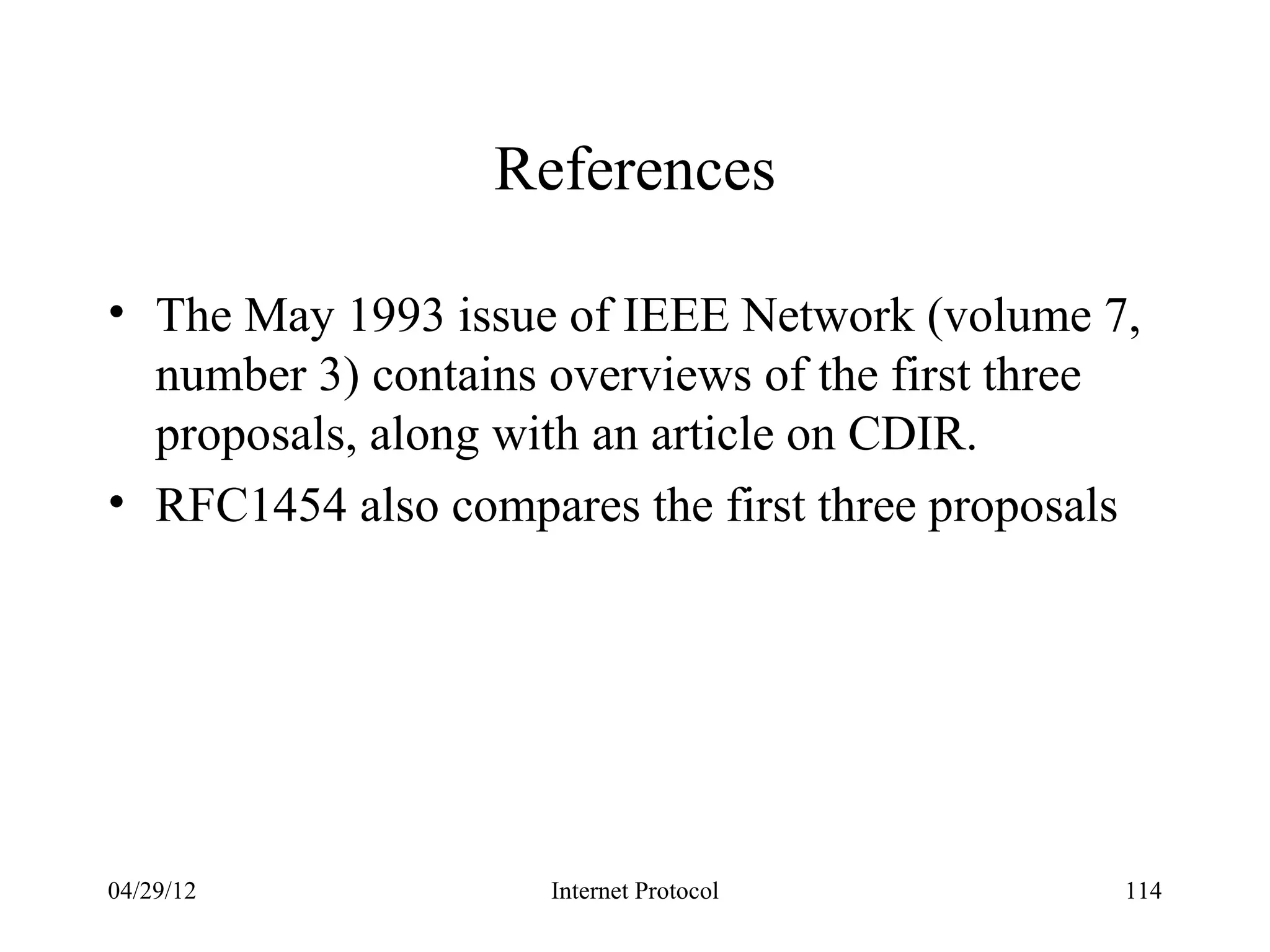 References

• The May 1993 issue of IEEE Network (volume 7,
  number 3) contains overviews of the first three
  proposals, along with an article on CDIR.
• RFC1454 also compares the first three proposals




04/29/12             Internet Protocol          114
 