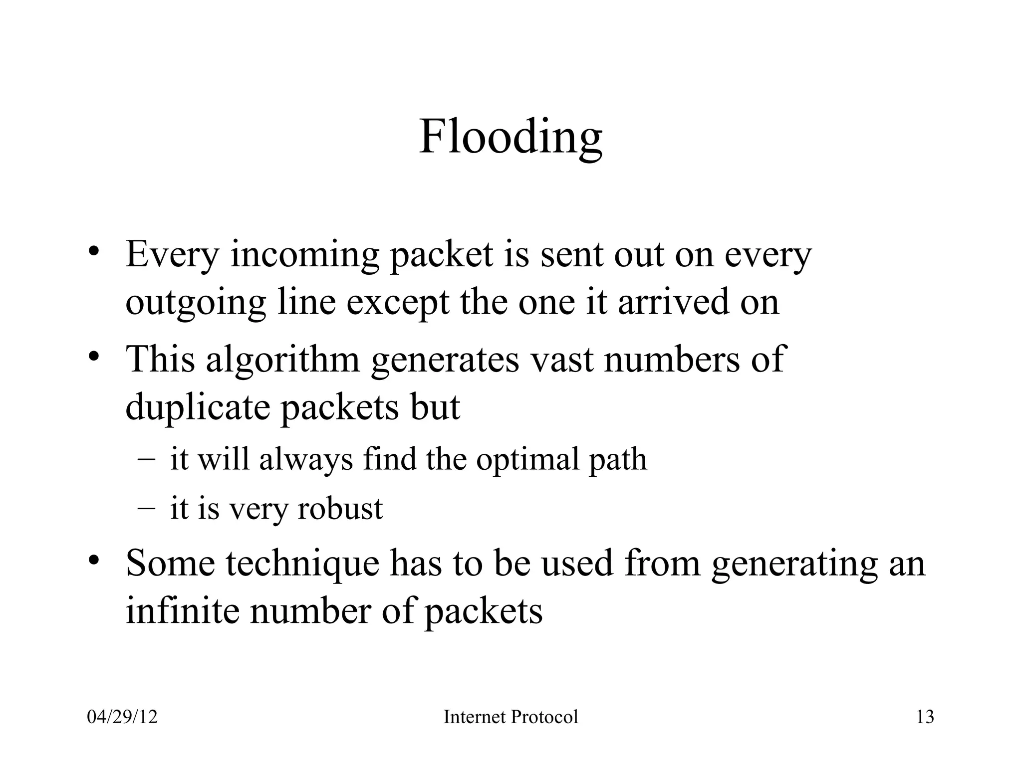 Flooding

• Every incoming packet is sent out on every
  outgoing line except the one it arrived on
• This algorithm generates vast numbers of
  duplicate packets but
     – it will always find the optimal path
     – it is very robust
• Some technique has to be used from generating an
  infinite number of packets

04/29/12                   Internet Protocol     13
 