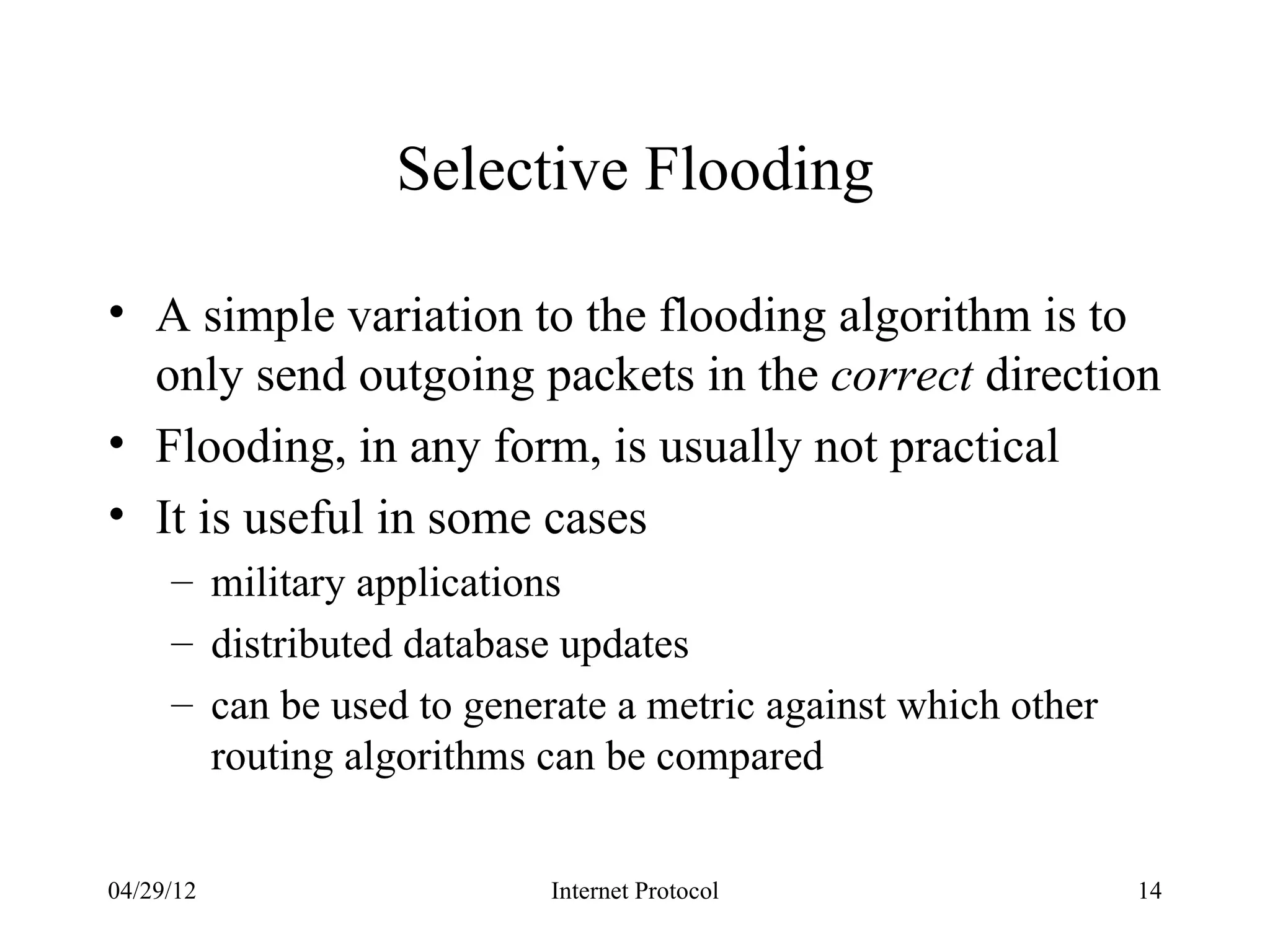 Selective Flooding

• A simple variation to the flooding algorithm is to
  only send outgoing packets in the correct direction
• Flooding, in any form, is usually not practical
• It is useful in some cases
     – military applications
     – distributed database updates
     – can be used to generate a metric against which other
       routing algorithms can be compared


04/29/12                   Internet Protocol                  14
 