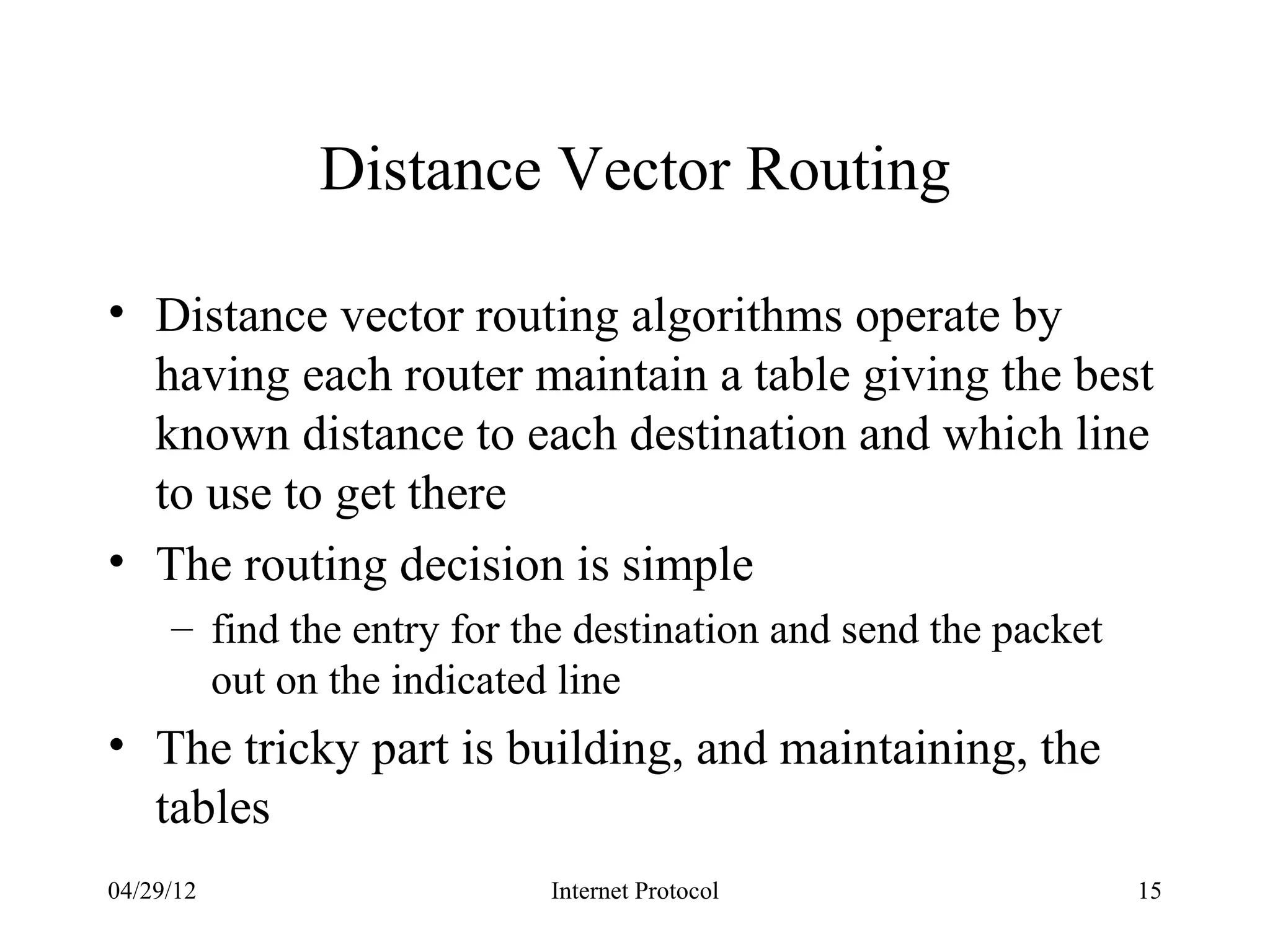 Distance Vector Routing

• Distance vector routing algorithms operate by
  having each router maintain a table giving the best
  known distance to each destination and which line
  to use to get there
• The routing decision is simple
     – find the entry for the destination and send the packet
       out on the indicated line
• The tricky part is building, and maintaining, the
  tables
04/29/12                   Internet Protocol                    15
 