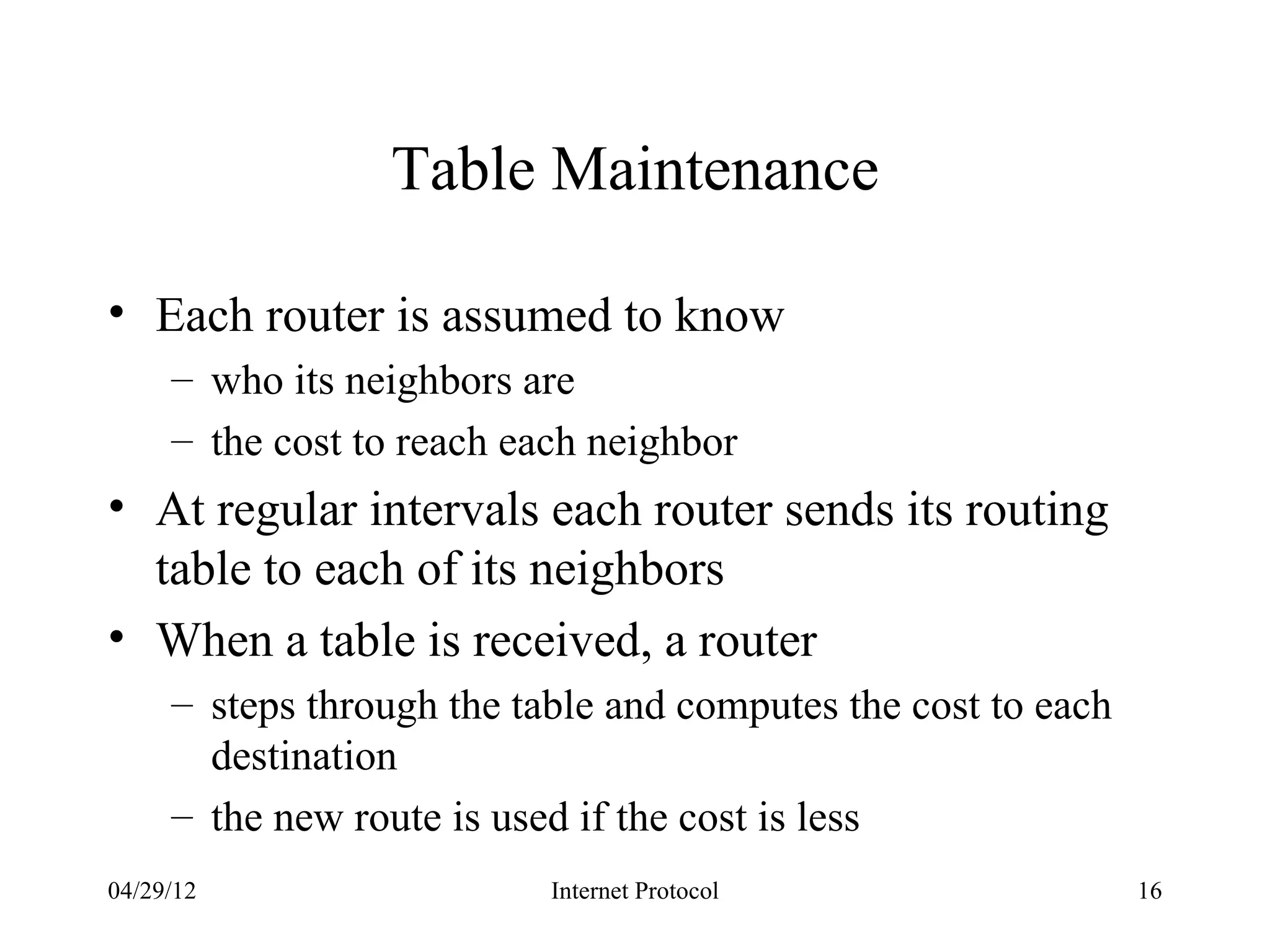 Table Maintenance

• Each router is assumed to know
     – who its neighbors are
     – the cost to reach each neighbor
• At regular intervals each router sends its routing
  table to each of its neighbors
• When a table is received, a router
     – steps through the table and computes the cost to each
       destination
     – the new route is used if the cost is less
04/29/12                   Internet Protocol                   16
 