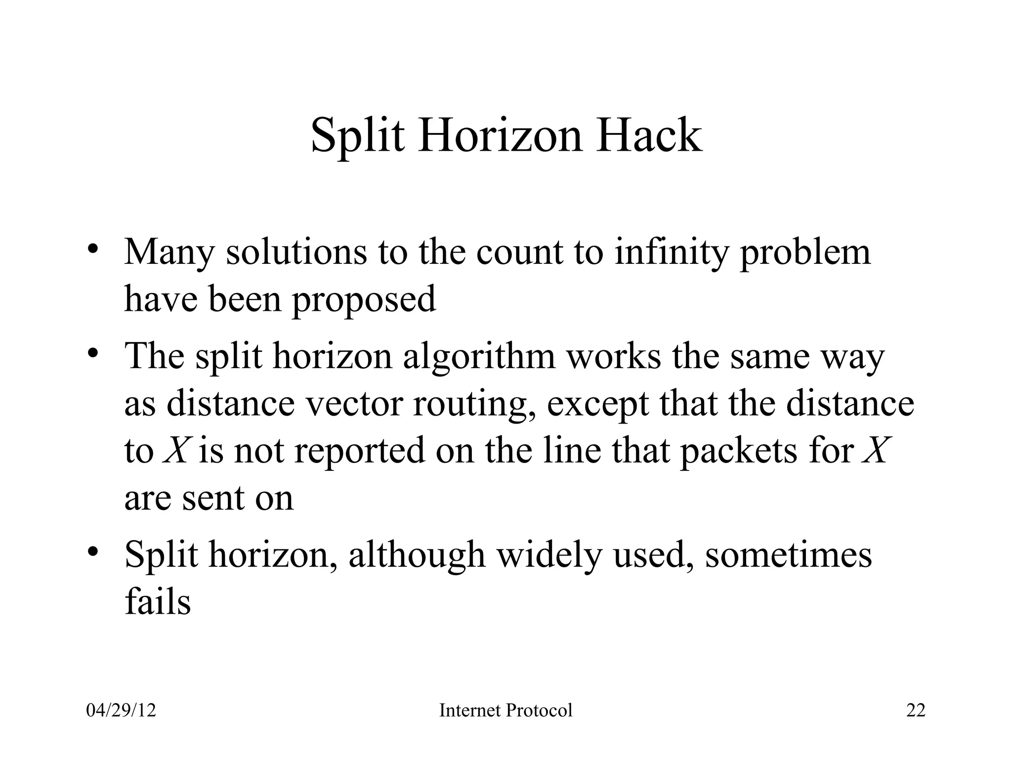 Split Horizon Hack

• Many solutions to the count to infinity problem
  have been proposed
• The split horizon algorithm works the same way
  as distance vector routing, except that the distance
  to X is not reported on the line that packets for X
  are sent on
• Split horizon, although widely used, sometimes
  fails

04/29/12               Internet Protocol             22
 