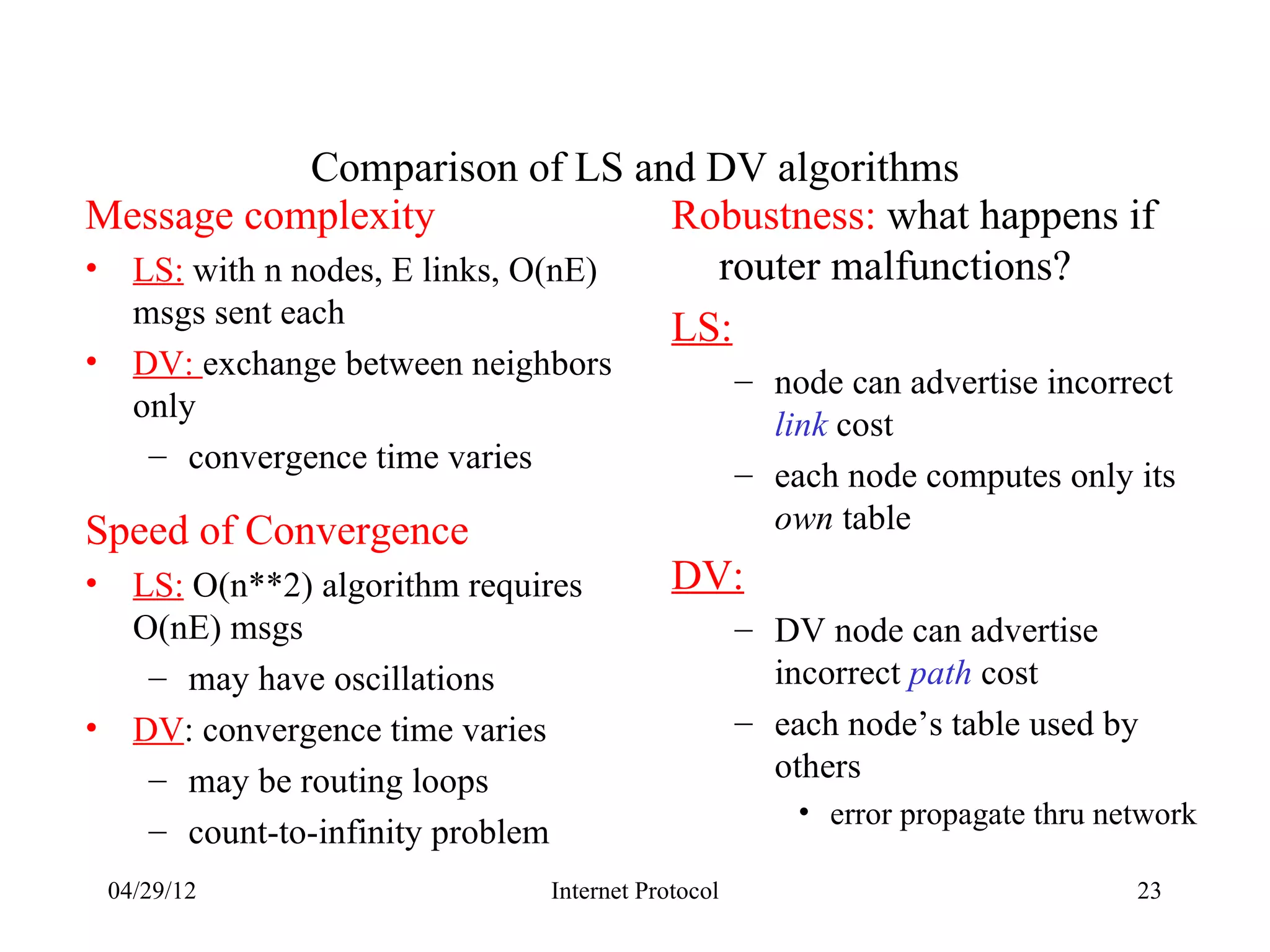 Comparison of LS and DV algorithms
Message complexity                 Robustness: what happens if
• LS: with n nodes, E links, O(nE)   router malfunctions?
  msgs sent each                   LS:
•     DV: exchange between neighbors                 – node can advertise incorrect
      only
                                                       link cost
       – convergence time varies
                                                     – each node computes only its
Speed of Convergence                                   own table
•     LS: O(n**2) algorithm requires         DV:
      O(nE) msgs                                     – DV node can advertise
       – may have oscillations                         incorrect path cost
•     DV: convergence time varies                    – each node’s table used by
       – may be routing loops                          others
                                                         • error propagate thru network
       – count-to-infinity problem
    04/29/12                     Internet Protocol                                23
 